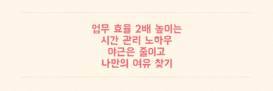 업무 효율을 2배 높이는 시간 관리 노하우: 야근을 줄이고 나만의 여유를 찾는 구체적인 방법