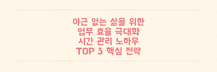 야근 없는 삶을 위한 업무 효율 극대화 전략과 시간 관리 노하우 3가지