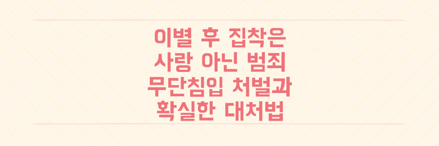 이별 후 집착은 사랑이 아닌 범죄, 무단 침입 처벌 수위와 대처법 완벽 정리