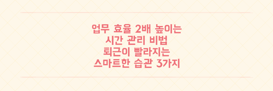 업무 효율을 2배 높이는 시간 관리 비법: 퇴근이 빨라지는 스마트한 업무 습관 3가지