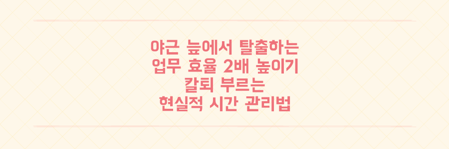 매일 야근하던 직장인이 업무 효율 2배 높여 칼퇴하는 현실적인 시간 관리 비법