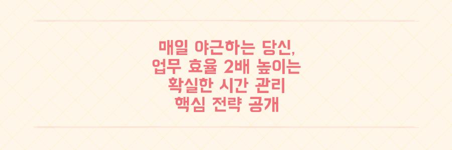 매일 야근하는 당신을 위한 시간 관리 전략: 업무 효율을 2배 높이는 구체적인 방법