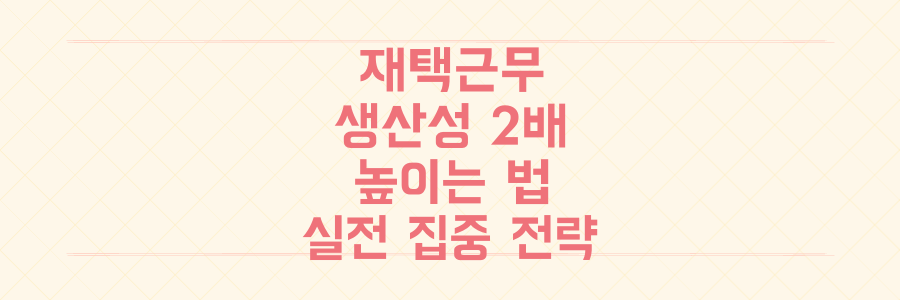 재택근무 생산성 2배 높이는 법, 업무 집중력을 극대화하는 현실적인 전략
