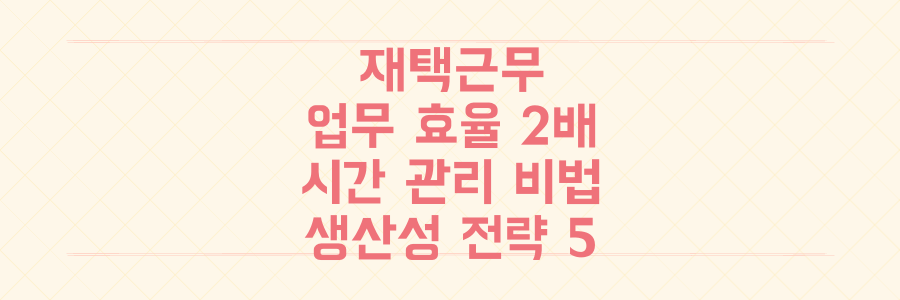 재택근무 업무 효율 2배 높이는 시간 관리 노하우와 생산성 전략 5가지
