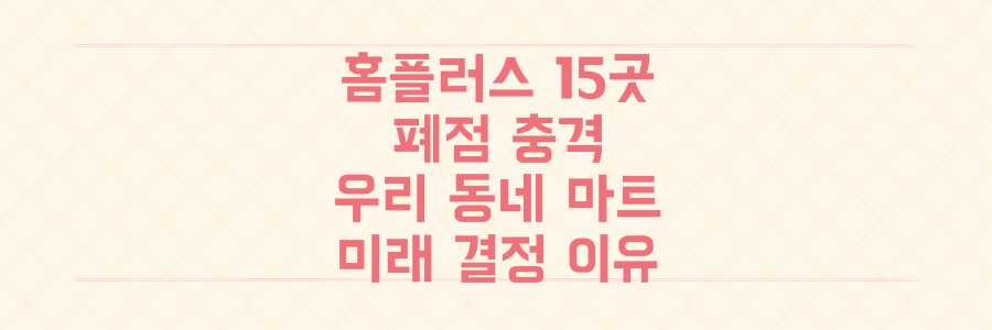 홈플러스 15개 점포 폐점 충격, 우리 동네 마트 생존과 미래를 결정할 결정적 이유