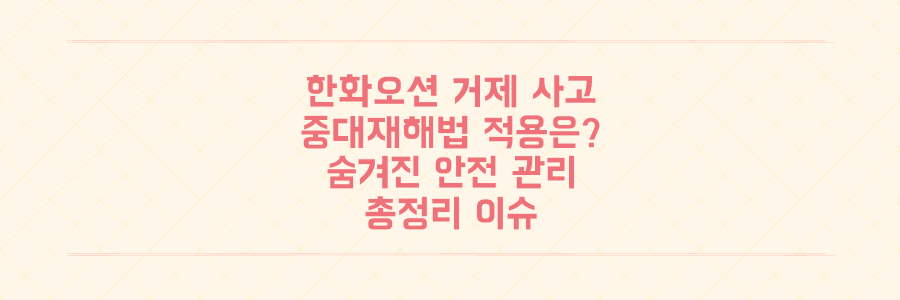 한화오션 거제 사고, 중대재해처벌법 적용 여부와 숨겨진 안전 관리 실태 총정리